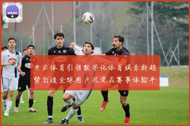 开云体育引领数字化体育娱乐新趋势打造全球用户沉浸式赛事体验平台