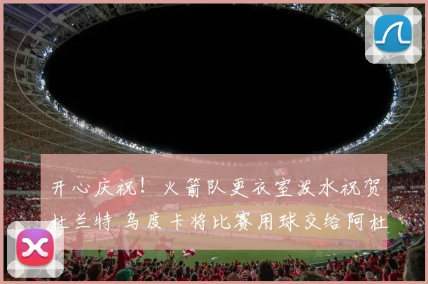 开心庆祝！火箭队更衣室泼水祝贺杜兰特 乌度卡将比赛用球交给阿杜